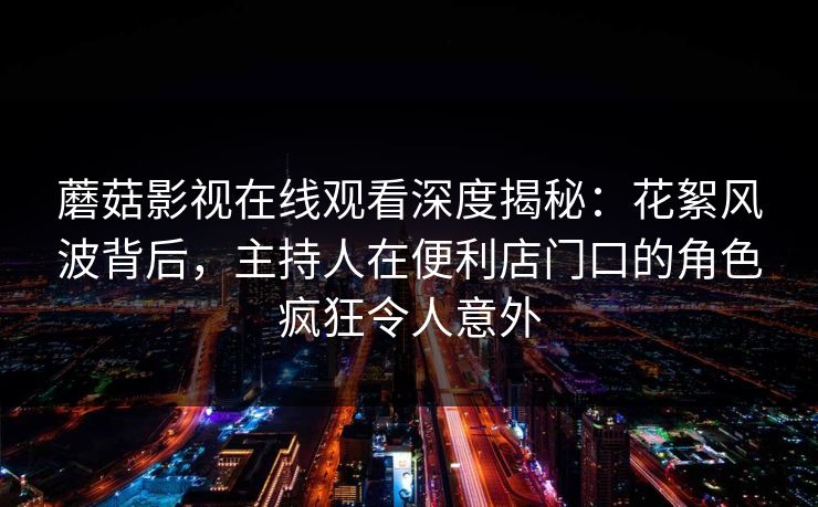 蘑菇影视在线观看深度揭秘：花絮风波背后，主持人在便利店门口的角色疯狂令人意外