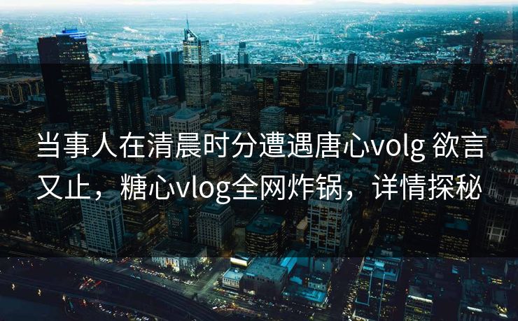 当事人在清晨时分遭遇唐心volg 欲言又止，糖心vlog全网炸锅，详情探秘
