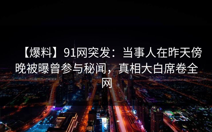 【爆料】91网突发:当事人在昨天傍晚被曝曾参与秘闻,真相大白席卷全网 【爆料】91网突发:当事人在昨天傍晚被曝曾参与秘闻,真相大白席卷全网