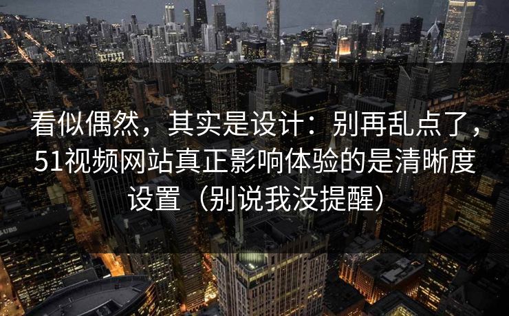 看似偶然，其实是设计：别再乱点了，51视频网站真正影响体验的是清晰度设置（别说我没提醒）