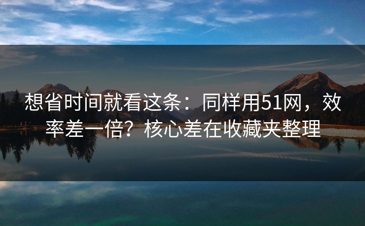 想省时间就看这条：同样用51网，效率差一倍？核心差在收藏夹整理