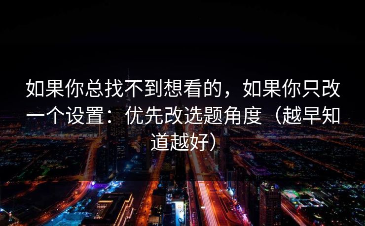 如果你总找不到想看的，如果你只改一个设置：优先改选题角度（越早知道越好）