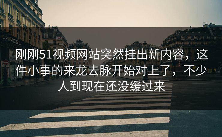刚刚51视频网站突然挂出新内容，这件小事的来龙去脉开始对上了，不少人到现在还没缓过来