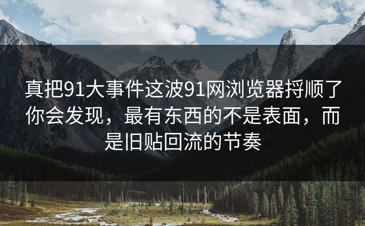 真把91大事件这波91网浏览器捋顺了你会发现，最有东西的不是表面，而是旧贴回流的节奏